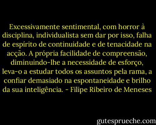 Excessivamente sentimental, com horror à disciplina, individualista sem dar por isso, falha de espírito de continuidade e de tenacidade na acção. A própria facilidade de compreensão, diminuindo-lhe a necessidade de esforço, leva-o a estudar todos os assuntos pela rama, a confiar demasiado na espontaneidade e brilho da sua inteligência. - Filipe Ribeiro de Meneses