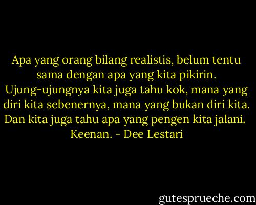 Apa yang orang bilang realistis, belum tentu sama dengan apa yang kita pikirin. Ujung-ujungnya kita juga tahu kok, mana yang diri kita sebenernya, mana yang bukan diri kita. Dan kita juga tahu apa yang pengen kita jalani.<br /><br />Keenan. - Dee Lestari