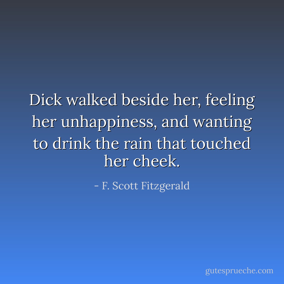 Dick walked beside her, feeling her unhappiness, and wanting to drink the rain that touched her cheek. - F. Scott Fitzgerald