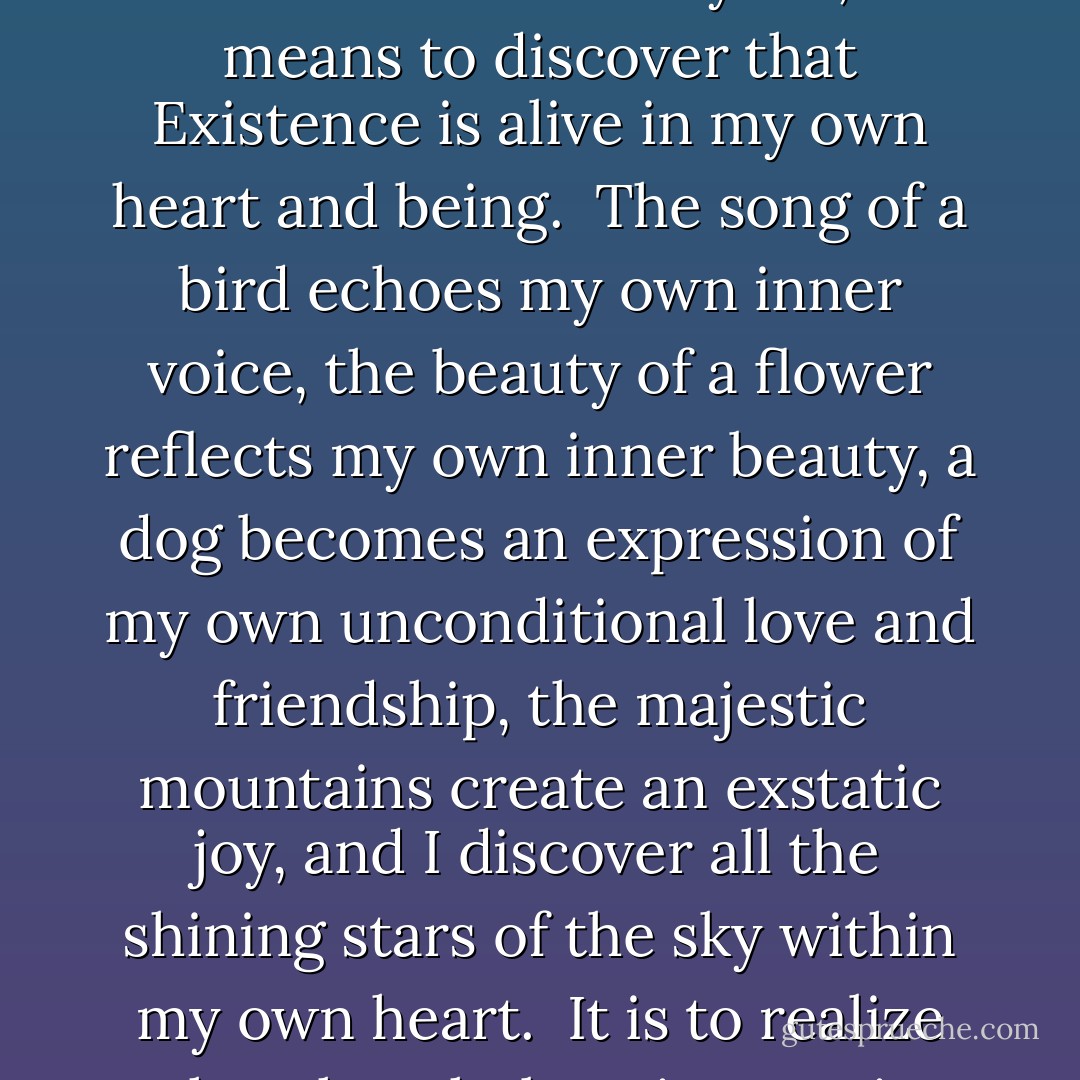 It is astonishing to realize that growing up actually means to become one with Existence. It means to find the whole Existence within myself, it means to discover that Existence is alive in my own heart and being. <br />The song of a bird echoes my own inner voice, the beauty of a flower reflects my own inner beauty, a dog becomes an expression of my own unconditional love and friendship, the majestic mountains create an exstatic joy, and I discover all the shining stars of the sky within my own heart. <br />It is to realize that the whole Existence is alive, and that the underlying thread of consciousness is God. - Swami Dhyan Giten