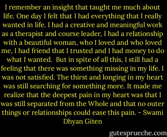 I remember an insight that taught me much about life. One day I felt that I had everything that I really wanted in life. I had a creative and meaningful work as a therapist and course leader, I had a relationship with a beautiful woman, who I loved and who loved me, I had friend that I trusted and I had money to do what I wanted. <br />But in spite of all this, I still had a feeling that there was something missing in my life. I was not satisfied. The thirst and longing in my heart was still searching for something more. It made me realize that the deepest pain in my heart was that I was still separated from the Whole and that no outer things or relationships could ease this pain. - Swami Dhyan Giten