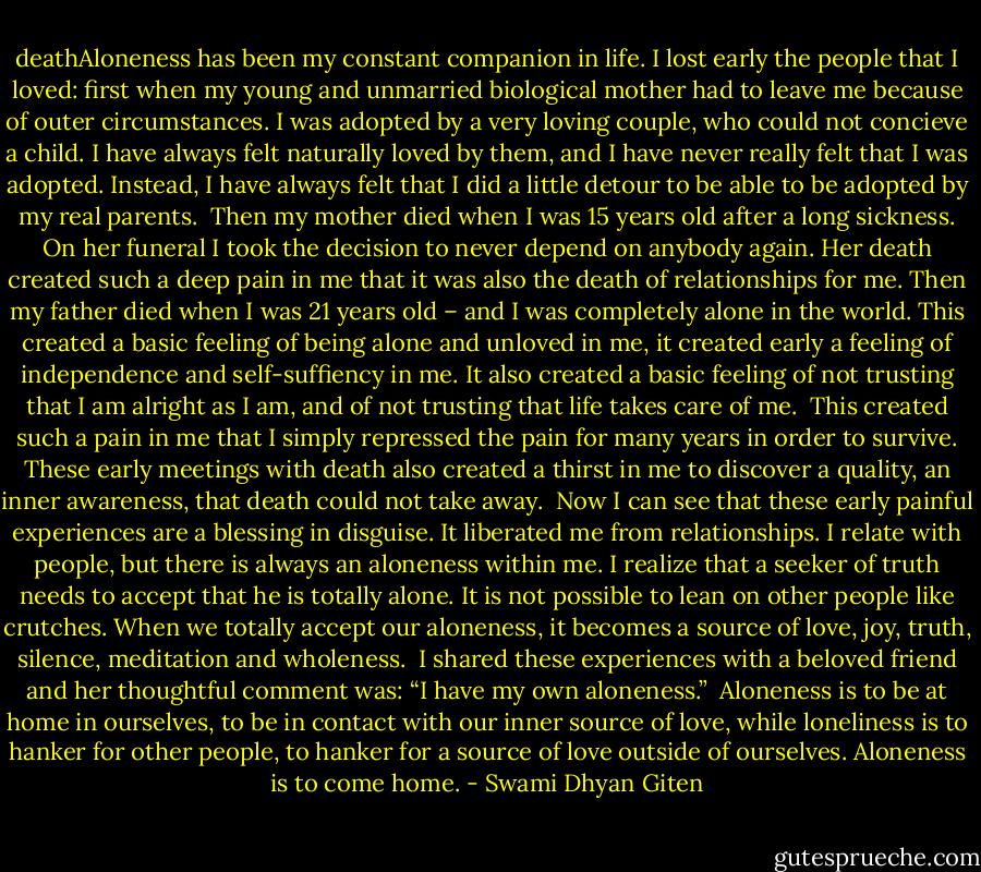 deathAloneness has been my constant companion in life. I lost early the people that I loved: first when my young and unmarried biological mother had to leave me because of outer circumstances. I was adopted by a very loving couple, who could not concieve a child. I have always felt naturally loved by them, and I have never really felt that I was adopted. Instead, I have always felt that I did a little detour to be able to be adopted by my real parents. <br />Then my mother died when I was 15 years old after a long sickness. On her funeral I took the decision to never depend on anybody again. Her death created such a deep pain in me that it was also the death of relationships for me. Then my father died when I was 21 years old – and I was completely alone in the world. This created a basic feeling of being alone and unloved in me, it created early a feeling of independence and self-suffiency in me. It also created a basic feeling of not trusting that I am alright as I am, and of not trusting that life takes care of me. <br />This created such a pain in me that I simply repressed the pain for many years in order to survive. These early meetings with death also created a thirst in me to discover a quality, an inner awareness, that death could not take away. <br />Now I can see that these early painful experiences are a blessing in disguise. It liberated me from relationships. I relate with people, but there is always an aloneness within me. I realize that a seeker of truth needs to accept that he is totally alone. It is not possible to lean on other people like crutches. When we totally accept our aloneness, it becomes a source of love, joy, truth, silence, meditation and wholeness. <br />I shared these experiences with a beloved friend and her thoughtful comment was: “I have my own aloneness.” <br />Aloneness is to be at home in ourselves, to be in contact with our inner source of love, while loneliness is to hanker for other people, to hanker for a source of love outside of ourselves. Aloneness is to come home. - Swami Dhyan Giten