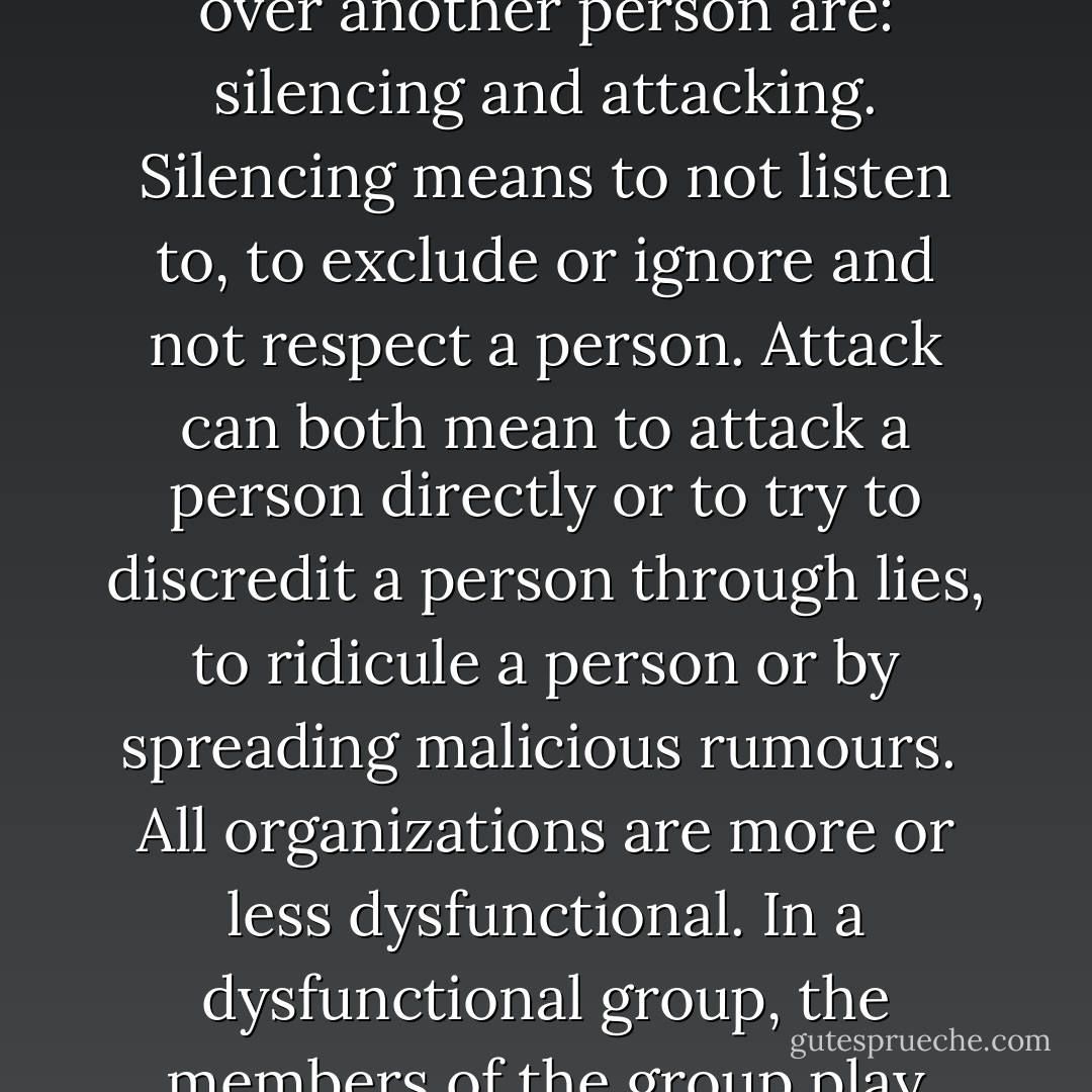 It is not many things that modern psychology agress upon, but all the different approaches of psychology agrees on one thing: that people in groups become more stupid. Individually people are more intelligent, because they have to take their own responsibility, but in a group they do not have to take the same responsibility. <br />The two basic power strategies to try to manipulate and gain control over another person are: silencing and attacking. Silencing means to not listen to, to exclude or ignore and not respect a person. Attack can both mean to attack a person directly or to try to discredit a person through lies, to ridicule a person or by spreading malicious rumours. <br />All organizations are more or less dysfunctional. In a dysfunctional group, the members of the group play three different roles: agressor, denier and victim. The agressor is the role that attack and ridicule people, the denier never knows what is going on, there is “no body at home”, and the victim is the resultat of these two roles. <br />It is always easier to follow a group without awareness, than to follow your own heart, to trust your own intelligence, love, truth, silence and creativity. - Swami Dhyan Giten
