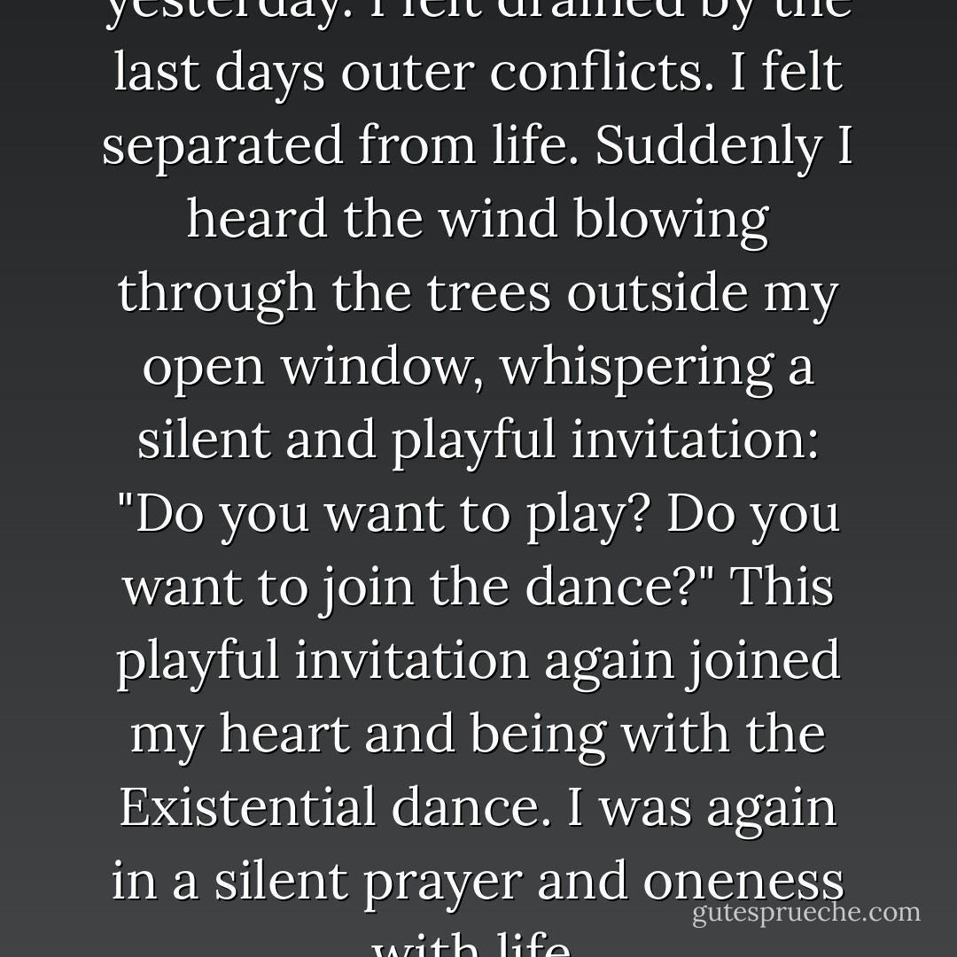 I was tired in the evening yesterday. I felt drained by the last days outer conflicts. I felt separated from life. Suddenly I heard the wind blowing through the trees outside my open window, whispering a silent and playful invitation: "Do you want to play? Do you want to join the dance?" This playful invitation again joined my heart and being with the Existential dance. I was again in a silent prayer and oneness with life. - Swami Dhyan Giten