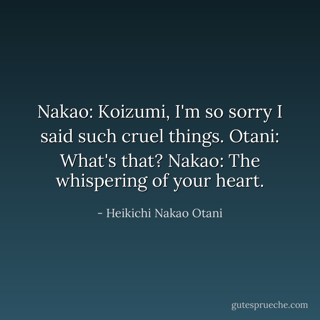 Nakao: Koizumi, I'm so sorry I said such cruel things.<br />Otani: What's that?<br />Nakao: The whispering of your heart. - Heikichi Nakao Otani