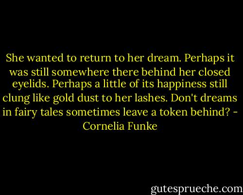 She wanted to return to her dream. Perhaps it was still somewhere there behind her closed eyelids. Perhaps a little of its happiness still clung like gold dust to her lashes. Don't dreams in fairy tales sometimes leave a token behind? - Cornelia Funke