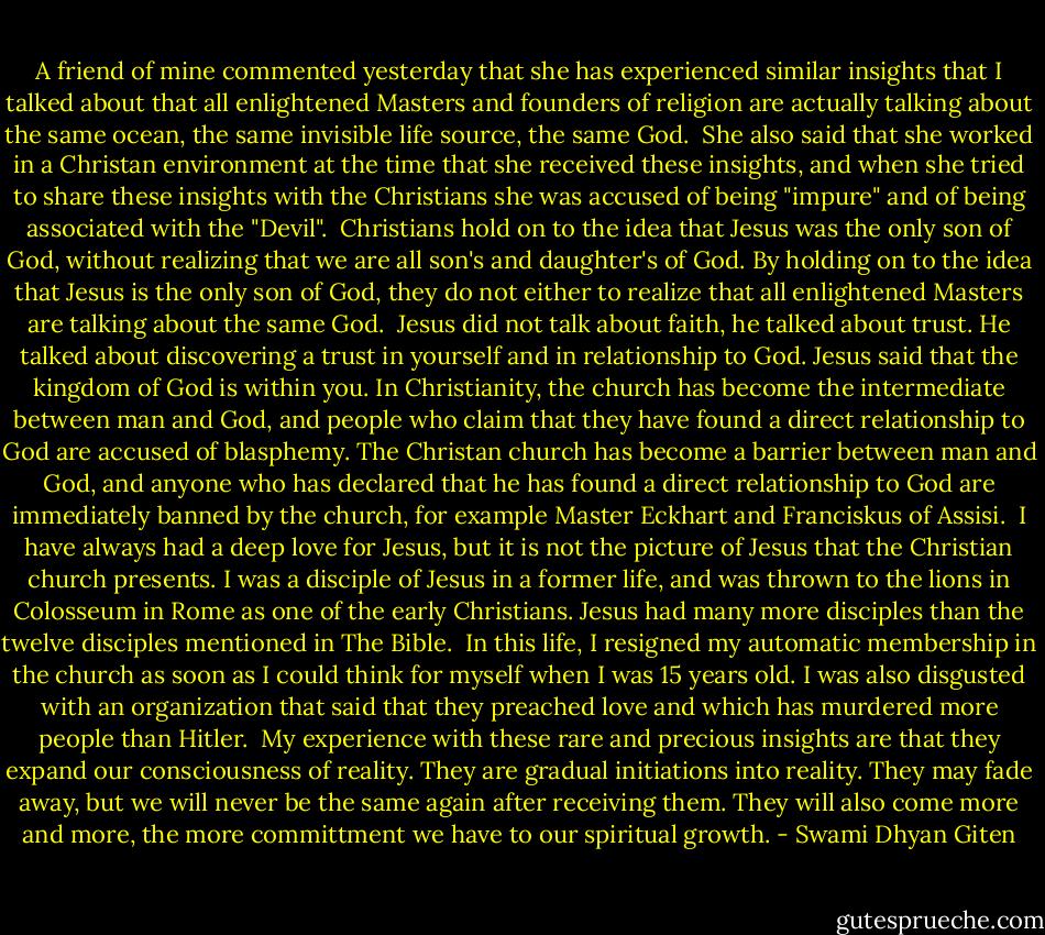 A friend of mine commented yesterday that she has experienced similar insights that I talked about that all enlightened Masters and founders of religion are actually talking about the same ocean, the same invisible life source, the same God. <br />She also said that she worked in a Christan environment at the time that she received these insights, and when she tried to share these insights with the Christians she was accused of being "impure" and of being associated with the "Devil". <br />Christians hold on to the idea that Jesus was the only son of God, without realizing that we are all son's and daughter's of God. By holding on to the idea that Jesus is the only son of God, they do not either to realize that all enlightened Masters are talking about the same God. <br />Jesus did not talk about faith, he talked about trust. He talked about discovering a trust in yourself and in relationship to God. Jesus said that the kingdom of God is within you. In Christianity, the church has become the intermediate between man and God, and people who claim that they have found a direct relationship to God are accused of blasphemy. The Christan church has become a barrier between man and God, and anyone who has declared that he has found a direct relationship to God are immediately banned by the church, for example Master Eckhart and Franciskus of Assisi. <br />I have always had a deep love for Jesus, but it is not the picture of Jesus that the Christian church presents. I was a disciple of Jesus in a former life, and was thrown to the lions in Colosseum in Rome as one of the early Christians. Jesus had many more disciples than the twelve disciples mentioned in The Bible. <br />In this life, I resigned my automatic membership in the church as soon as I could think for myself when I was 15 years old. I was also disgusted with an organization that said that they preached love and which has murdered more people than Hitler. <br />My experience with these rare and precious insights are that they expand our consciousness of reality. They are gradual initiations into reality. They may fade away, but we will never be the same again after receiving them. They will also come more and more, the more committment we have to our spiritual growth. - Swami Dhyan Giten