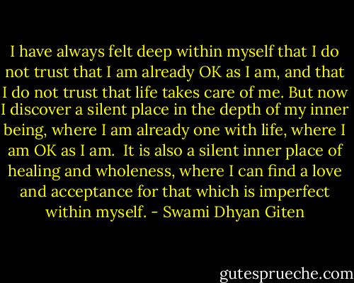 I have always felt deep within myself that I do not trust that I am already OK as I am, and that I do not trust that life takes care of me. But now I discover a silent place in the depth of my inner being, where I am already one with life, where I am OK as I am. <br />It is also a silent inner place of healing and wholeness, where I can find a love and acceptance for that which is imperfect within myself. - Swami Dhyan Giten