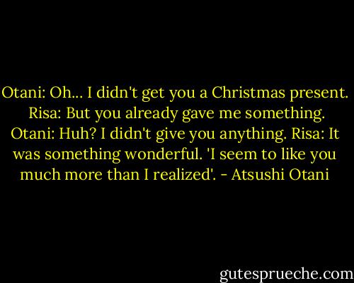 Otani: Oh... I didn't get you a Christmas present. <br />Risa: But you already gave me something.<br />Otani: Huh? I didn't give you anything.<br />Risa: It was something wonderful. 'I seem to like you much more than I realized'. - Atsushi Otani