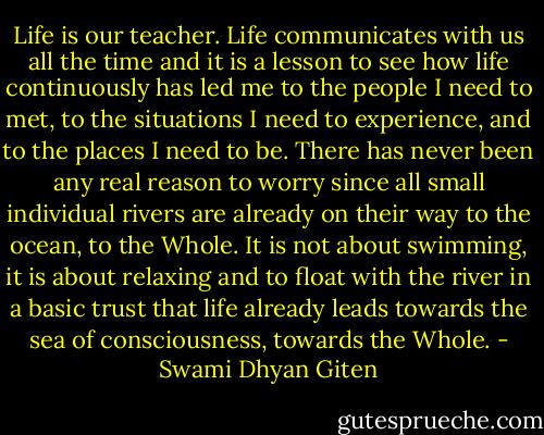 Life is our teacher. Life communicates with us all the time and it is a lesson to see how life continuously has led me to the people I need to met, to the situations I need to experience, and to the places I need to be. There has never been any real reason to worry since all small individual rivers are already on their way to the ocean, to the Whole. It is not about swimming, it is about relaxing and to float with the river in a basic trust that life already leads towards the sea of consciousness, towards the Whole. - Swami Dhyan Giten