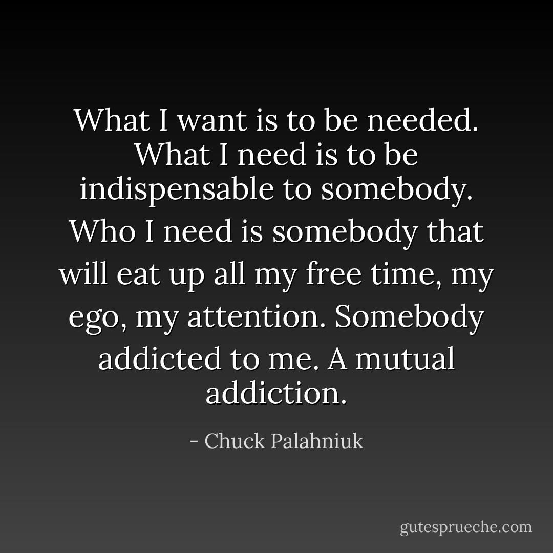 What I want is to be needed. What I need is to be indispensable to somebody. Who I need is somebody that will eat up all my free time, my ego, my attention. Somebody addicted to me. A mutual addiction. - Chuck Palahniuk