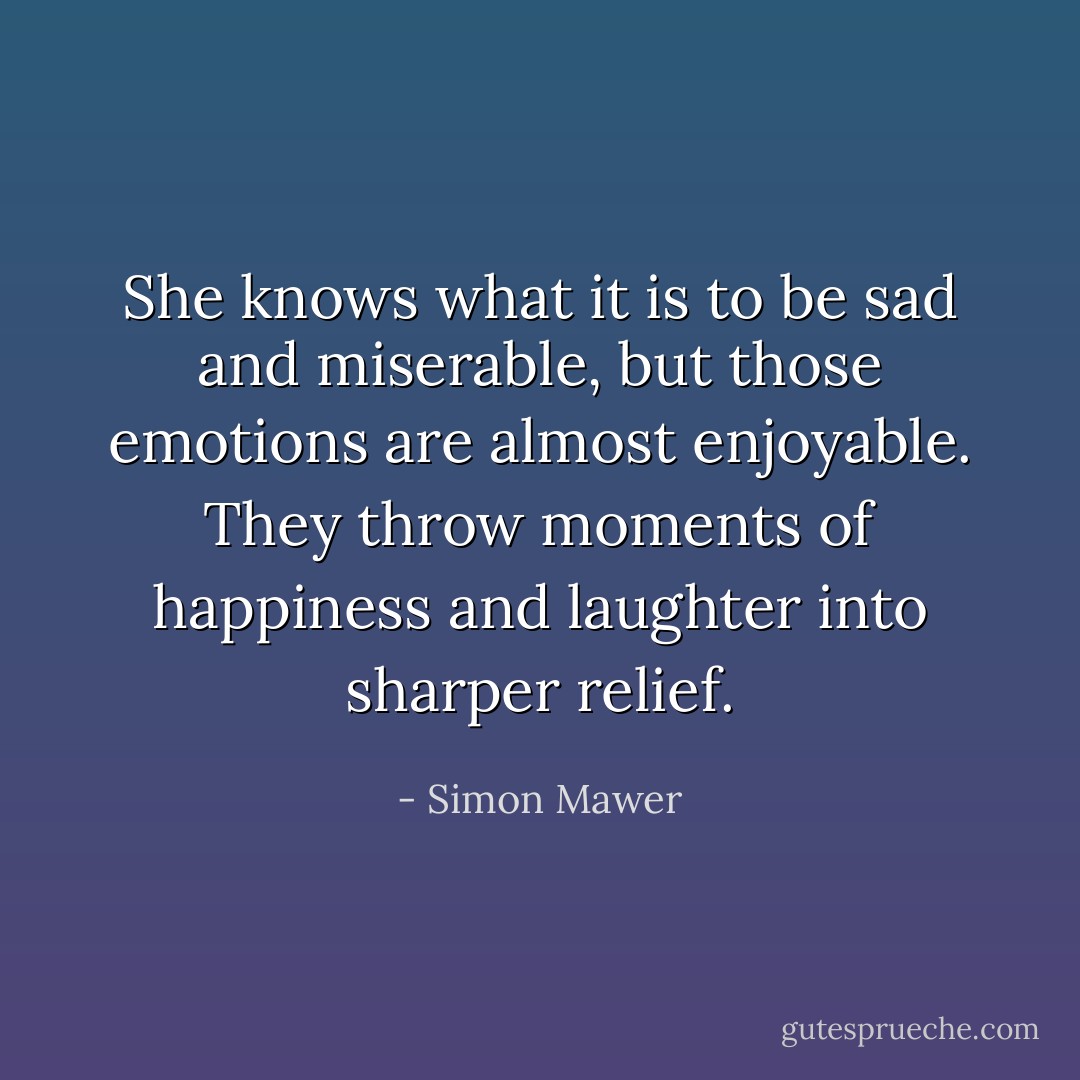She knows what it is to be sad and miserable, but those emotions are almost enjoyable. They throw moments of happiness and laughter into sharper relief. - Simon Mawer