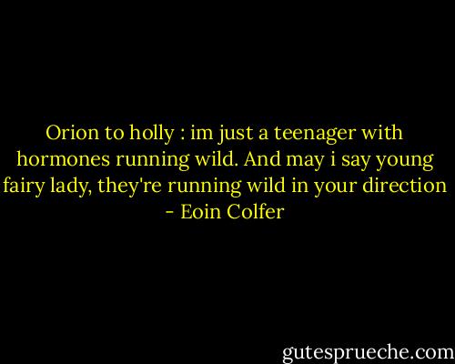 Orion to holly : im just a teenager with hormones running wild. And may i say young fairy lady, they're running wild in your direction - Eoin Colfer