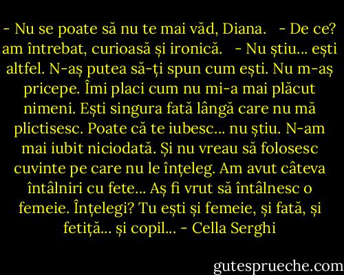 - Nu se poate să nu te mai văd, Diana. <br /> - De ce? am întrebat, curioasă și ironică. <br /> - Nu știu... ești altfel. N-aș putea să-ți spun cum ești. Nu m-aș pricepe. Îmi placi cum nu mi-a mai plăcut nimeni. Ești singura fată lângă care nu mă plictisesc. Poate că te iubesc... nu știu. N-am mai iubit niciodată. Și nu vreau să folosesc cuvinte pe care nu le înțeleg. Am avut câteva întâlniri cu fete... Aș fi vrut să întâlnesc o femeie. Înțelegi? Tu ești și femeie, și fată, și fetiță... și copil... - Cella Serghi