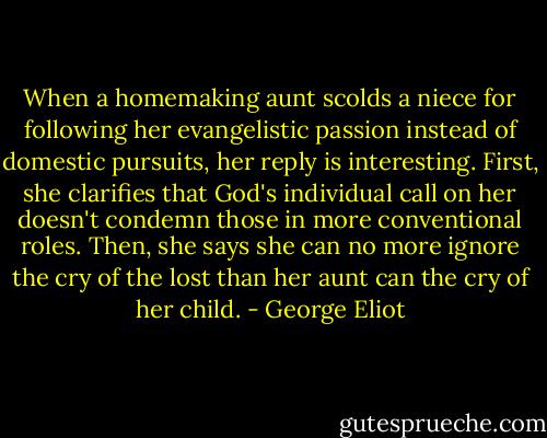 When a homemaking aunt scolds a niece for following her evangelistic passion instead of domestic pursuits, her reply is interesting. First, she clarifies that God's individual call on her doesn't condemn those in more conventional roles. Then, she says she can no more ignore the cry of the lost than her aunt can the cry of her child. - George Eliot