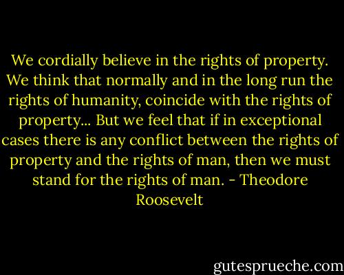 We cordially believe in the rights of property. We think that normally and in the long run the rights of humanity, coincide with the rights of property... But we feel that if in exceptional cases there is any conflict between the rights of property and the rights of man, then we must stand for the rights of man. - Theodore Roosevelt