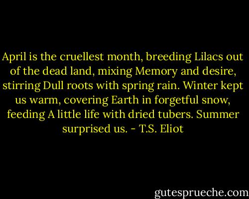 April is the cruellest month, breeding<br />Lilacs out of the dead land, mixing<br />Memory and desire, stirring<br />Dull roots with spring rain.<br />Winter kept us warm, covering<br />Earth in forgetful snow, feeding<br />A little life with dried tubers.<br />Summer surprised us. - T.S. Eliot