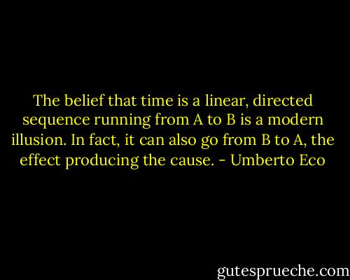 The belief that time is a linear, directed sequence running from A to B is a modern illusion. In fact, it can also go from B to A, the effect producing the cause. - Umberto Eco