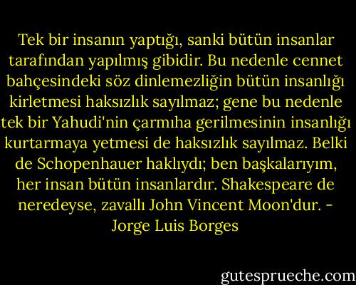 Tek bir insanın yaptığı, sanki bütün insanlar tarafından yapılmış gibidir. Bu nedenle cennet bahçesindeki söz dinlemezliğin bütün insanlığı kirletmesi haksızlık sayılmaz; gene bu nedenle tek bir Yahudi'nin çarmıha gerilmesinin insanlığı kurtarmaya yetmesi de haksızlık sayılmaz. Belki de Schopenhauer haklıydı; ben başkalarıyım, her insan bütün insanlardır. Shakespeare de neredeyse, zavallı John Vincent Moon'dur. - Jorge Luis Borges