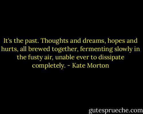 It's the past. Thoughts and dreams, hopes and hurts, all brewed together, fermenting slowly in the fusty air, unable ever to dissipate completely. - Kate Morton