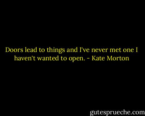 Doors lead to things and I've never met one I haven't wanted to open. - Kate Morton