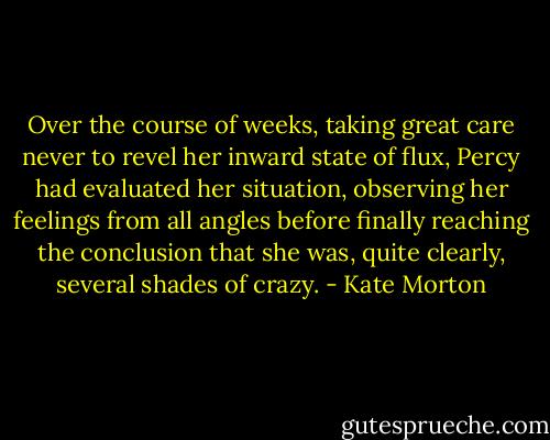 Over the course of weeks, taking great care never to revel her inward state of flux, Percy had evaluated her situation, observing her feelings from all angles before finally reaching the conclusion that she was, quite clearly, several shades of crazy. - Kate Morton