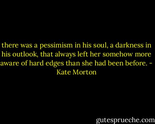 there was a pessimism in his soul, a darkness in his outlook, that always left her somehow more aware of hard edges than she had been before. - Kate Morton
