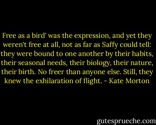 Free as a bird' was the expression, and yet they weren't free at all, not as far as Saffy could tell: they were bound to one another by their habits, their seasonal needs, their biology, their nature, their birth. No freer than anyone else. Still, they knew the exhilaration of flight. - Kate Morton