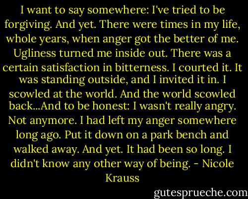 I want to say somewhere: I've tried to be forgiving. And yet. There were times in my life, whole years, when anger got the better of me. Ugliness turned me inside out. There was a certain satisfaction in bitterness. I courted it. It was standing outside, and I invited it in. I scowled at the world. And the world scowled back...And to be honest: I wasn't really angry. Not anymore. I had left my anger somewhere long ago. Put it down on a park bench and walked away. And yet. It had been so long. I didn't know any other way of being. - Nicole Krauss