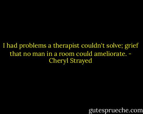 I had problems a therapist couldn't solve; grief that no man in a room could ameliorate. - Cheryl Strayed