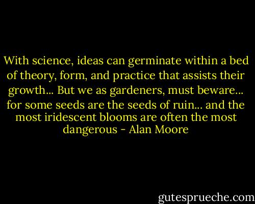 With science, ideas can germinate within a bed of theory, form, and practice that assists their growth... But we as gardeners, must beware... for some seeds are the seeds of ruin... and the most iridescent blooms are often the most dangerous - Alan Moore