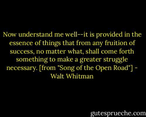 Now understand me well--it is provided in the essence of things that from any fruition of success, no matter what, shall come forth something to make a greater struggle necessary. [from "Song of the Open Road"] - Walt Whitman