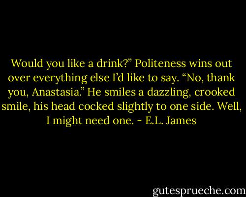 Would you like a drink?” Politeness wins out over everything else I’d like to say.<br />“No, thank you, Anastasia.” He smiles a dazzling, crooked smile, his head cocked slightly to one side.<br />Well, I might need one. - E.L. James