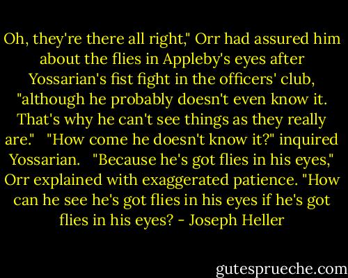 Oh, they're there all right," Orr had assured him about the flies in Appleby's eyes after Yossarian's fist fight in the officers' club, "although he probably doesn't even know it. That's why he can't see things as they really are." <br /><br />"How come he doesn't know it?" inquired Yossarian. <br /><br />"Because he's got flies in his eyes," Orr explained with exaggerated patience. "How can he see he's got flies in his eyes if he's got flies in his eyes? - Joseph Heller