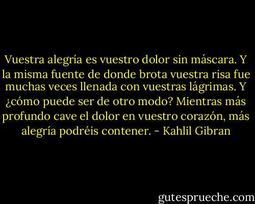 Vuestra alegría es vuestro dolor sin máscara. Y la misma fuente de donde brota vuestra risa fue muchas veces llenada con vuestras lágrimas. Y ¿cómo puede ser de otro modo?<br />Mientras más profundo cave el dolor en vuestro corazón, más alegría podréis contener. - Kahlil Gibran