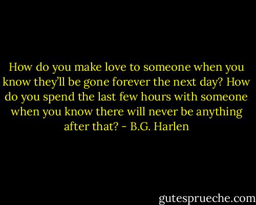How do you make love to someone when you know they’ll be gone forever the next day? How do you spend the last few hours with someone when you know there will never be<br />anything after that? - B.G. Harlen