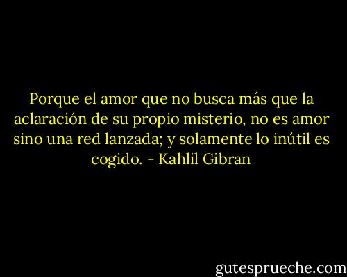Porque el amor que no busca más que la aclaración de su propio misterio, no es amor sino una red lanzada; y solamente lo inútil es cogido. - Kahlil Gibran