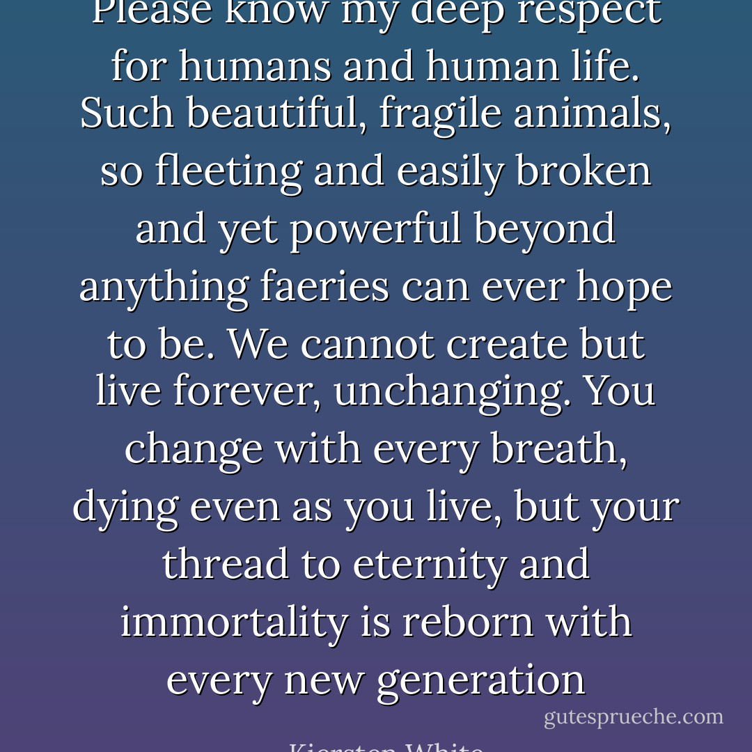 Please know my deep respect for humans and human life. Such beautiful, fragile animals, so fleeting and easily broken and yet powerful beyond anything faeries can ever hope to be. We cannot create but live forever, unchanging. You change with every breath, dying even as you live, but your thread to eternity and immortality is reborn with every new generation - Kiersten White