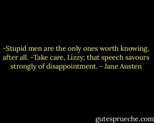 -Stupid men are the only ones worth knowing, after all.<br />-Take care, Lizzy; that speech savours strongly of disappointment. - Jane Austen