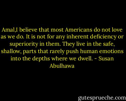 Amal,I believe that most Americans do not love as we do. It is not for any inherent deficiency or superiority in them. They live in the safe, shallow, parts that rarely push human emotions into the depths where we dwell. - Susan Abulhawa