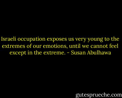 Israeli occupation exposes us very young to the extremes of our emotions, until we cannot feel except in the extreme. - Susan Abulhawa