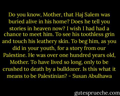 Do you know, Mother, that Haj Salem was buried alive in his home? Does he tell you stories in heaven now? I wish I had had a chance to meet him. To see his toothless grin and touch his leathery skin. To beg him, as you did in your youth, for a story from our Palestine. He was over one hundred years old, Mother. To have lived so long, only to be crushed to death by a bulldozer. Is this what it means to be Palestinian? - Susan Abulhawa