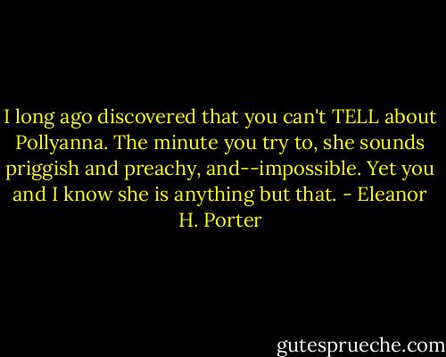 I long ago discovered that you can't TELL about Pollyanna. The minute you try to, she sounds priggish and preachy, and--impossible. Yet you and I know she is anything but that. - Eleanor H. Porter