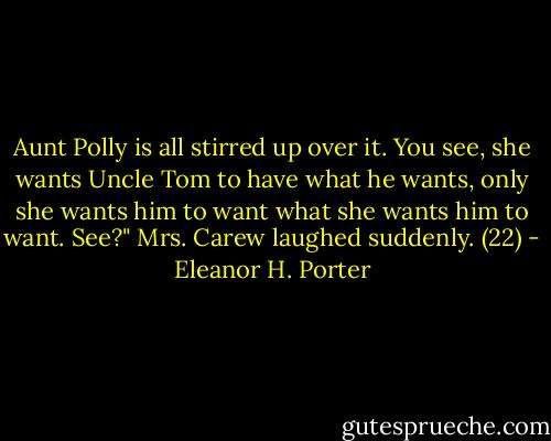 Aunt Polly is all stirred up over it. You see, she wants Uncle Tom to have what he wants, only she wants him to want what she wants him to want. See?" Mrs. Carew laughed suddenly. (22) - Eleanor H. Porter