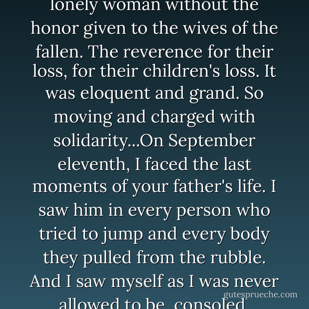 I grieved three thousand times. Then I grieved for myself, a lonely woman without the honor given to the wives of the fallen. The reverence for their loss, for their children's loss. It was eloquent and grand. So moving and charged with solidarity...On September eleventh, I faced the last moments of your father's life. I saw him in every person who tried to jump and every body they pulled from the rubble. And I saw myself as I was never allowed to be, consoled, understood, and loved. - Susan Abulhawa