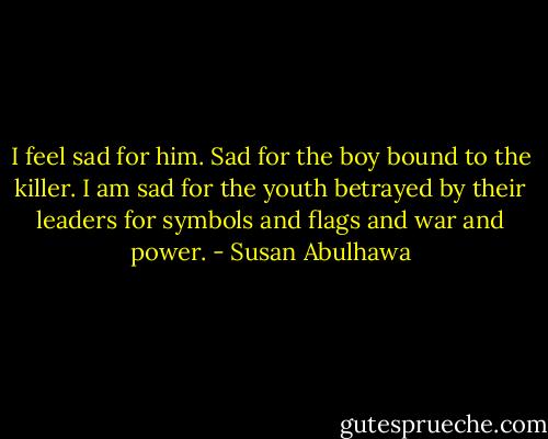 I feel sad for him. Sad for the boy bound to the killer. I am sad for the youth betrayed by their leaders for symbols and flags and war and power. - Susan Abulhawa
