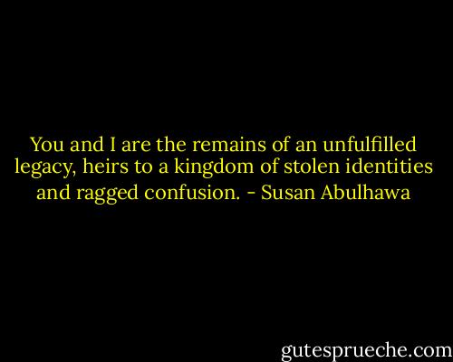 You and I are the remains of an unfulfilled legacy, heirs to a kingdom of stolen identities and ragged confusion. - Susan Abulhawa