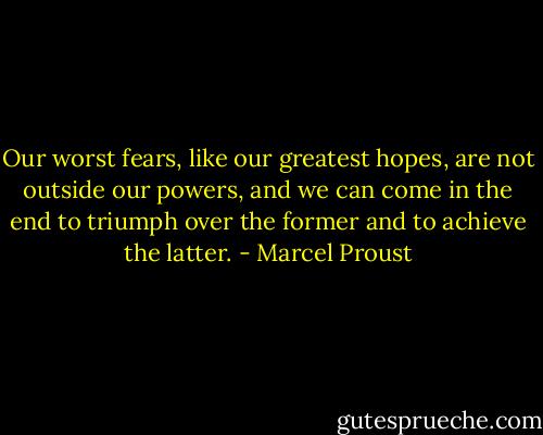 Our worst fears, like our greatest hopes, are not outside our powers, and we can come in the end to triumph over the former and to achieve the latter. - Marcel Proust