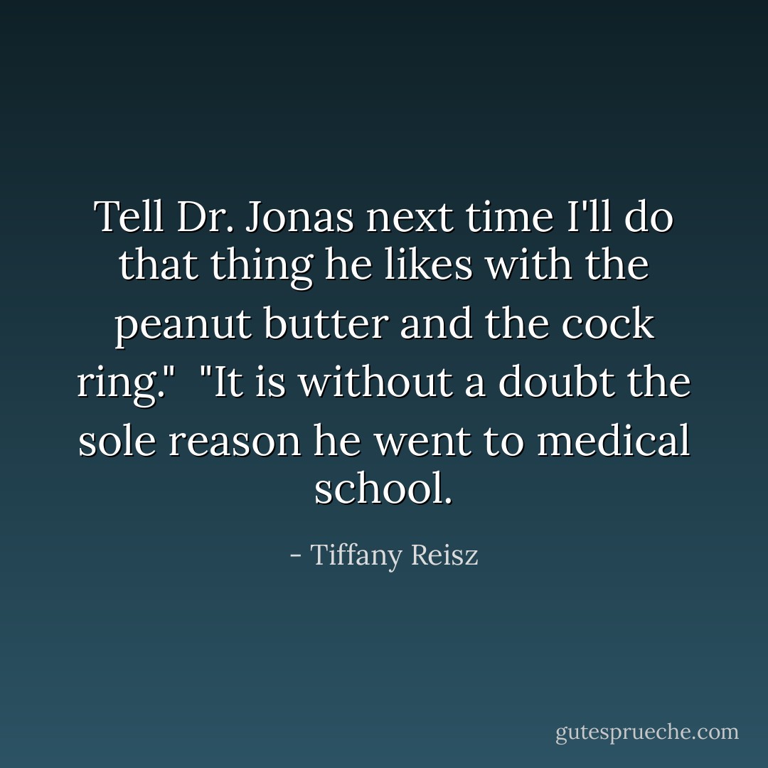 Tell Dr. Jonas next time I'll do that thing he likes with the peanut butter and the cock ring."<br /><br />"It is without a doubt the sole reason he went to medical school. - Tiffany Reisz