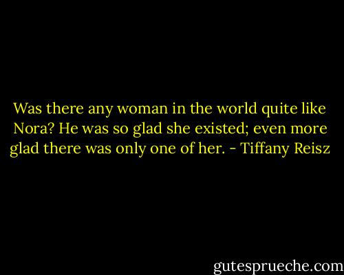 Was there any woman in the world quite like Nora? He was so glad she existed; even more glad there was only one of her. - Tiffany Reisz